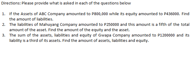 Directions: Please provide what is asked in each of the questions below
1. If the Assets of ABC Company amounted to P800,000 while its equity amounted to P436000. Find
the amount of liabilities.
2. The liabilities of Mahuyang Company amounted to P250000 and this amount is a fifth of the total
amount of the asset. Find the amount of the equity and the asset.
3. The sum of the assets, liabilities and equity of Gwapa Company amounted to P1200000 and its
liability is a third of its assets. Find the amount of assets, liabilities and equity.
