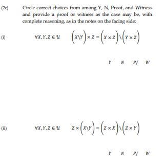 Circle correct choices from among Y, N, Proof, and Witness
and provide a proof or witness as the case may be, with
complete reasoning, as in the notes on the facing side:
(2c)
(i)
vX,Y,Z EU
Y N Pf W
(i)
VX,Y,Z EU
2x (X\Y
N Pf
N
