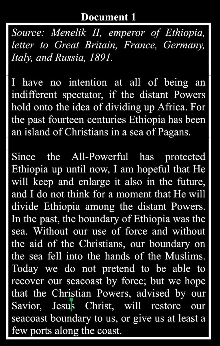 Document 1
Source: Menelik II, emperor of Ethiopia,
letter to Great Britain, France, Germany,
|Italy, and Russia, 1891.
I have no intention at all of being an
indifferent spectator, if the distant Powers
hold onto the idea of dividing up Africa. For
the past fourteen centuries Ethiopia has been
an island of Christians in a sea of Pagans.
Since the All-Powerful has protected
Ethiopia up until now, I am hopeful that He
will keep and enlarge it also in the future,
and I do not think for a moment that He will
divide Ethiopia among the distant Powers.
In the past, the boundary of Ethiopia was the
sea. Without our use of force and without
the aid of the Christians, our boundary on
the sea fell into the hands of the Muslims.
Today we do not pretend to be able to
recover our seacoast by force; but we hope
that the Christian Powers, advised by our
Savior, Jesus Christ, will
seacoast boundary to us, or give us at least a
few ports along the coast.
restore
our
