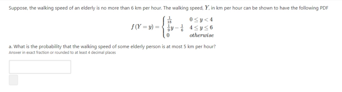 Suppose, the walking speed of an elderly is no more than 6 km per hour. The walking speed, Y, in km per hour can be shown to have the following PDF
1
18
0<y<4
f (Y = y) = { iy - 4<y<6
otherwise
a. What is the probability that the walking speed of some elderly person is at most 5 km per hour?
Answer in exact fraction or rounded to at least 4 decimal places
