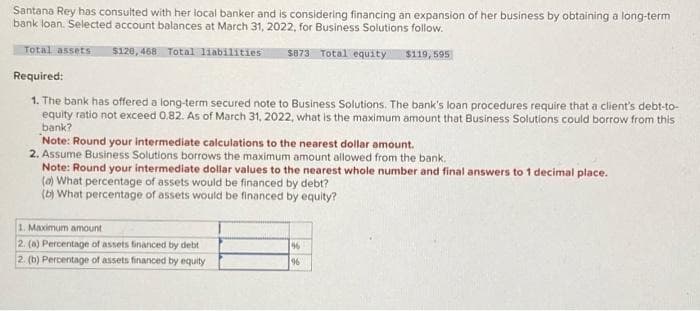 Santana Rey has consulted with her local banker and is considering financing an expansion of her business by obtaining a long-term
bank loan. Selected account balances at March 31, 2022, for Business Solutions follow.
Total assets 5128,468 Total liabilities $873 Total equity $119,595
Required:
1. The bank has offered a long-term secured note to Business Solutions. The bank's loan procedures require that a client's debt-to-
equity ratio not exceed 0.82. As of March 31, 2022, what is the maximum amount that Business Solutions could borrow from this
bank?
Note: Round your intermediate calculations to the nearest dollar amount.
2. Assume Business Solutions borrows the maximum amount allowed from the bank.
Note: Round your intermediate dollar values to the nearest whole number and final answers to 1 decimal place.
(a) What percentage of assets would be financed by debt?
(b) What percentage of assets would be financed by equity?
1. Maximum amount
2. (a) Percentage of assets financed by debt
2. (b) Percentage of assets financed by equity
96
96