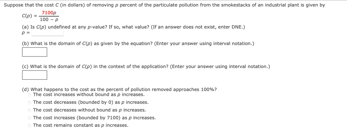Suppose that the cost C (in dollars) of removing p percent of the particulate pollution from the smokestacks of an industrial plant is given by
7100p
C(p)
=
100 p
(a) Is C(p) undefined at any p-value? If so, what value? (If an answer does not exist, enter DNE.)
p =
(b) What is the domain of C(p) as given by the equation? (Enter your answer using interval notation.)
(c) What is the domain of C(p) in the context of the application? (Enter your answer using interval notation.)
(d) What happens to the cost as the percent of pollution removed approaches 100%?
O The cost increases without bound as p increases.
O The cost decreases (bounded by 0) as p increases.
O The cost decreases without bound as p increases.
O The cost increases (bounded by 7100) as p increases.
O The cost remains constant as p increases.