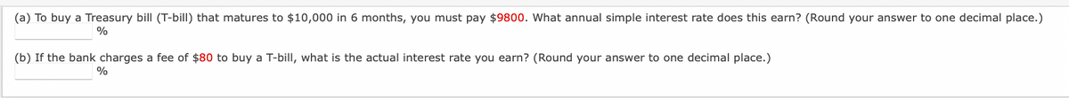 (a) To buy a Treasury bill (T-bill) that matures to $10,000 in 6 months, you must pay $9800. What annual simple interest rate does this earn? (Round your answer to one decimal place.)
%
(b) If the bank charges a fee of $80 to buy a T-bill, what is the actual interest rate you earn? (Round your answer to one decimal place.)
%