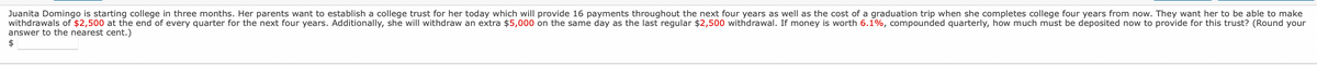 Juanita Domingo is starting college in three months. Her parents want to establish a college trust for her today which will provide 16 payments throughout the next four years as well as the cost of a graduation trip when she completes college four years from now. They want her to be able to make
withdrawals of $2,500 at the end of every quarter for the next four years. Additionally, she will withdraw an extra $5,000 on the same day as the last regular $2,500 withdrawal. If money is worth 6.1%, compounded quarterly, how much must be deposited now to provide for this trust? (Round your
answer to the nearest cent.)
$