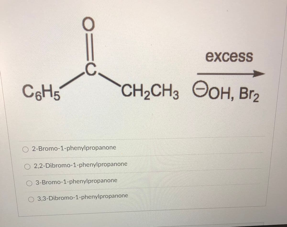 excess
.C
C6H5
CH2CH3 OOH, Br2
O 2-Bromo-1-phenylpropanone
2,2-Dibromo-1-phenylpropanone
O 3-Bromo-1-phenylpropanone
O 3,3-Dibromo-1-phenylpropanone
