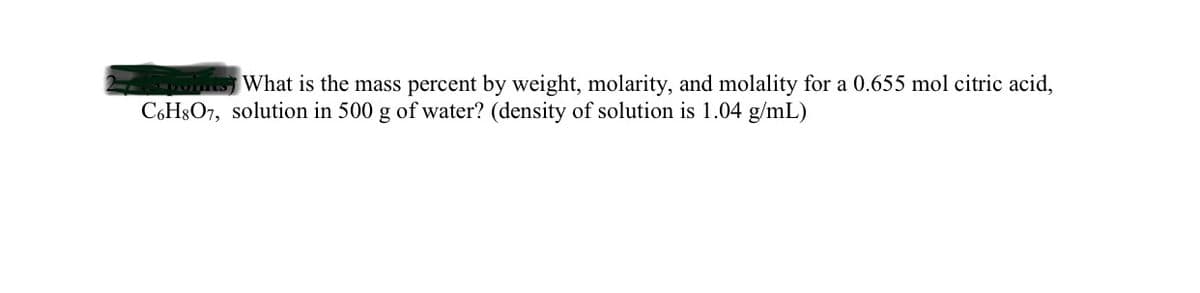 w What is the mass percent by weight, molarity, and molality for a 0.655 mol citric acid,
C6H8O7, solution in 500 g of water? (density of solution is 1.04 g/mL)
