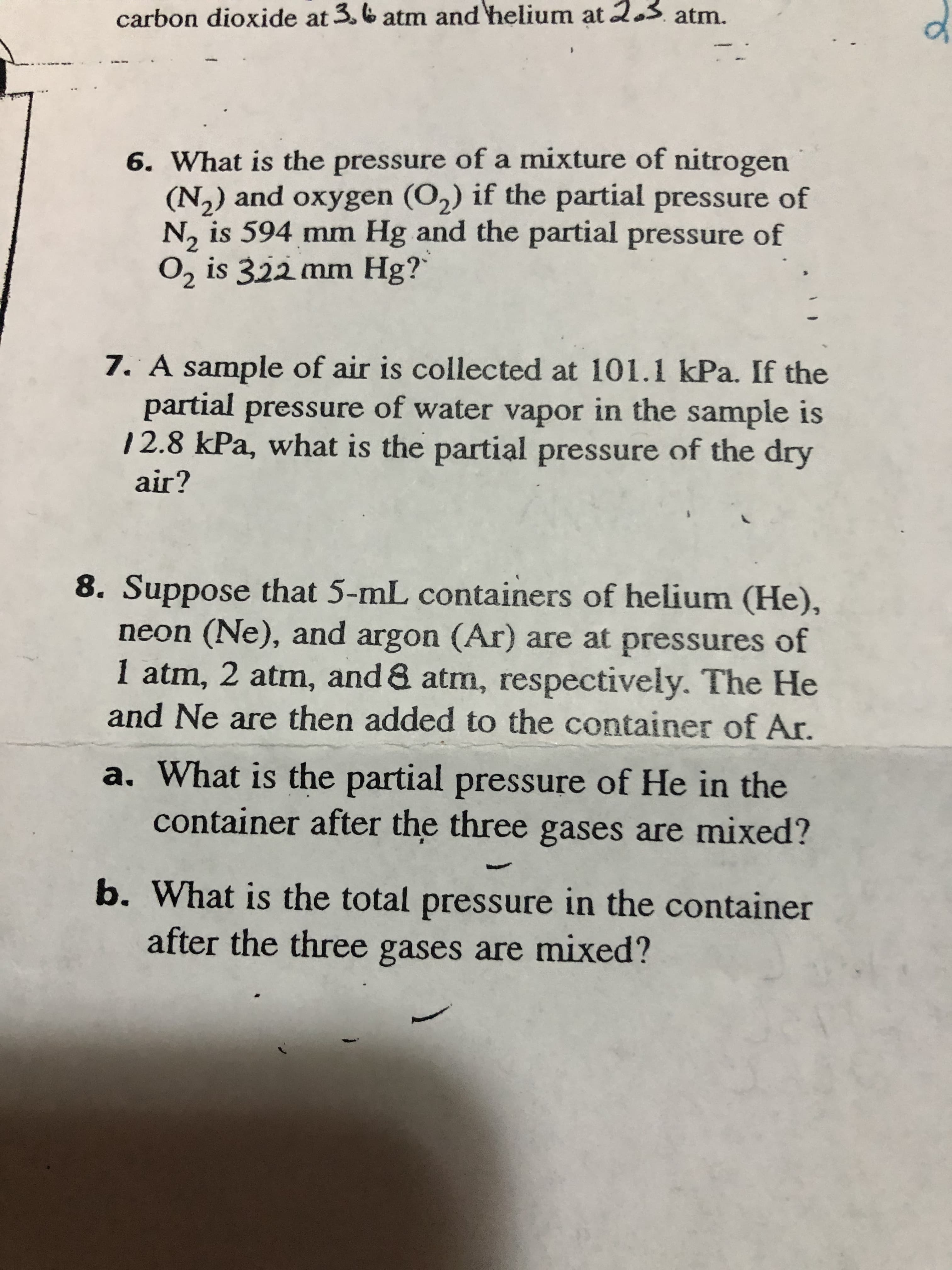 carbon dioxide at 3. & atm and helium at 2.3 atm.
of
6. What is the pressure of a mixture of nitrogen
(N,) and oxygen (O,) if the partial pressure of
N, is 594 mm Hg and the partial pressure of
O, is 322 mm Hg?`
7. A sample of air is collected at 101.1 kPa. If the
partial pressure of water vapor in the sample is
12.8 kPa, what is the partial pressure of the dry
air?
8. Suppose that 5-mL containers of helium (He),
neon (Ne), and argon (Ar) are at pressures of
1 atm, 2 atm, and & atm, respectively. The He
and Ne are then added to the container of Ar.
a. What is the partial pressure of He in the
container after the three gases are mixed?
b. What is the total pressure in the container
after the three gases are mixed?

