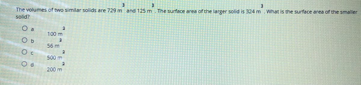 The volumes of two similar solids are 729 m and 125 m
The surface area of the larger solid is 324 m. What is the surface area of the smaller
solid?
O a
100 m
O b
56 m
O c
500 m
O d
200 m
