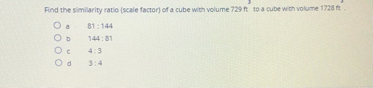 Find the similarity ratio (scale factor) of a cube with volume 729 ft to a cube with volume 1728 ft
al
81:144
b.
144:81
4:3
3:4

