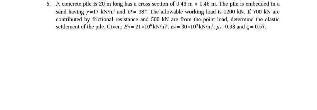 5. A concrete pile is 20 m long has a cross section of 0.46 m × 0.46 m. The pile is embedded in a
sand having y=17 kN/m³ and Ø= 38°. The allowable working load is 1200 kN. If 700 kN are
contributed by frictional resistance and 500 kN are from the point load, determine the elastic
settlement of the pile. Given: Ep = 21×106 kN/m², Es = 30×10³ kN/m², µs=0.38 and = 0.57.