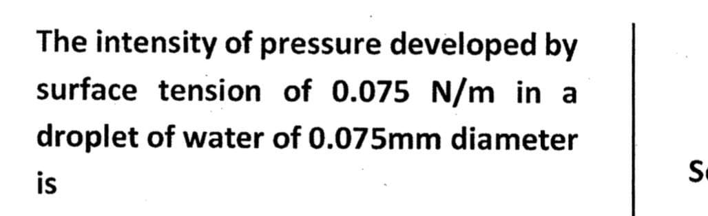 The intensity of pressure developed by
surface tension of 0.075 N/m in a
droplet of water of 0.075mm diameter
is
S.