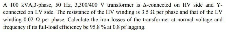 A 100 kVA,3-phase, 50 Hz, 3,300/400 V transformer is A-connected on HV side and Y-
connected on LV side. The resistance of the HV winding is 3.5 2 per phase and that of the LV
winding 0.02 2 per phase. Calculate the iron losses of the transformer at normal voltage and
frequency if its full-load efficiency be 95.8 % at 0.8 pf lagging.