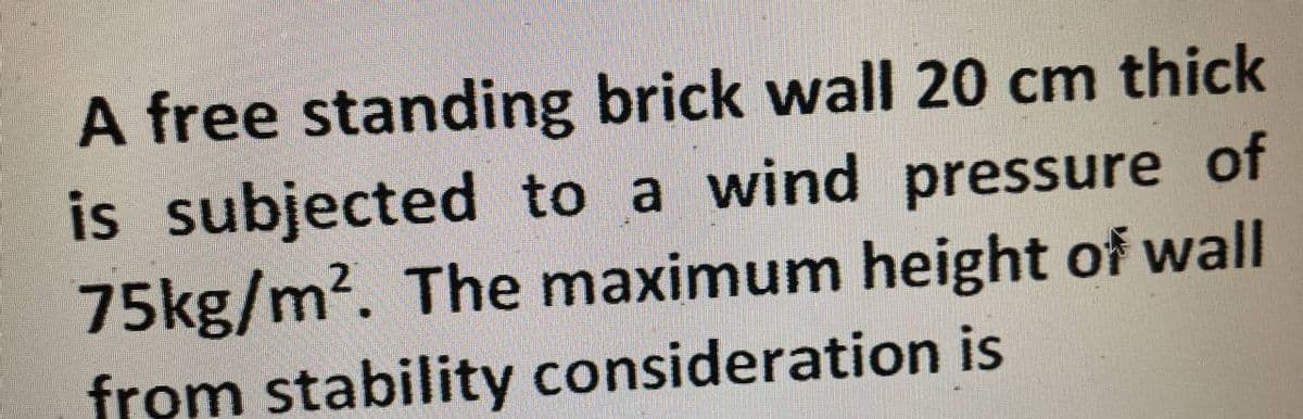 A free standing brick wall 20 cm thick
is subjected to a wind pressure of
75kg/m². The maximum height of wall
from stability consideration is