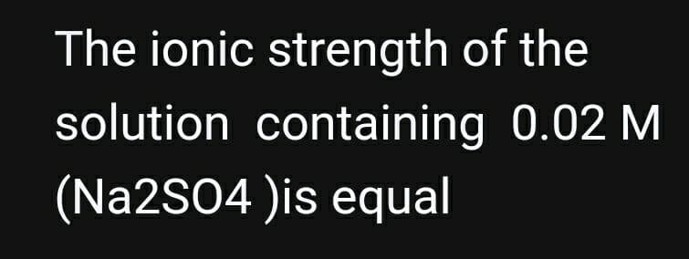 The ionic strength of the
solution containing 0.02 M
(Na2SO4 )is equal
