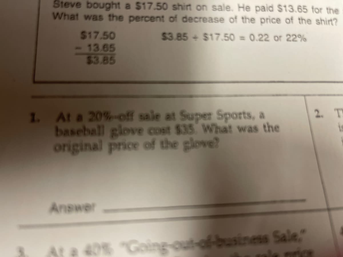 Steve bought a $17.50 shirt on sale. He paid $13.65 for the
What was the percent of decrease of the price of the shirt?
$17.50
13.65
$3.85
$3.85 + $17.50 = 0.22 or 22%
%3D
At a 20%-off sale at Super Sports, a
2. TY
is
I.
baseball glove cost $35 What was the
original price of the glove?
Answer
Ate 40% "Going-out-of-business Sale,"
