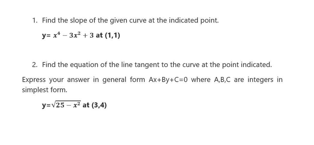1. Find the slope of the given curve at the indicated point.
y= x* – 3x? + 3 at (1,1)
2. Find the equation of the line tangent to the curve at the point indicated.
Express your answer in general form Ax+By+C=0 where A,B,C are integers in
simplest form.
y=V25
x² at (3,4)
