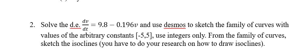 dv
2. Solve the d.e.
dt
· = 9.8 – 0.196v and use desmos to sketch the family of curves with
values of the arbitrary constants [-5,5], use integers only. From the family of curves,
sketch the isoclines (you have to do your research on how to draw isoclines).