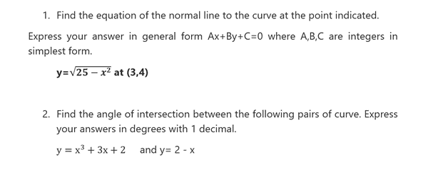 1. Find the equation of the normal line to the curve at the point indicated.
Express your answer in general form Ax+By+C=0 where A,B,C are integers in
simplest form.
y=v25 – x² at (3,4)
2. Find the angle of intersection between the following pairs of curve. Express
your answers in degrees with 1 decimal.
y = x3 + 3x + 2 and y= 2 - x
