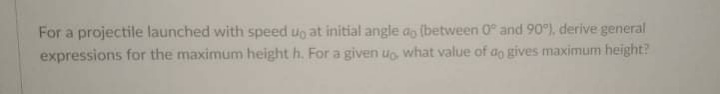 For a projectile launched with speed uo at initial angle ao (between 0° and 90), derive general
expressions for the maximum height h. For a given uo what value of ao gives maximum height?
