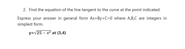 2. Find the equation of the line tangent to the curve at the point indicated.
Express your answer in general form Ax+By+C=0 where A,B,C are integers in
simplest form.
y=v25 – x² at (3,4)
