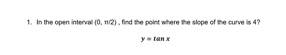 1. In the open interval (0, TT/2) , find the point where the slope of the curve is 4?
y = tan x
