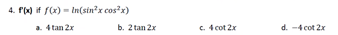 4. f(x) if f(x) - In(sin?x cos?x)
a. 4 tan 2x
b. 2 tan 2x
c. 4 cot 2x
d. -4 cot 2x
