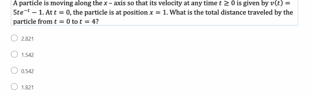 A particle is moving along the x-axis so that its velocity at any time t≥ 0 is given by v(t) =
5tet 1. Att = 0, the particle is at position x = 1. What is the total distance traveled by the
particle from t = 0 tot = 4?
2.821
1.542
0.542
1.821