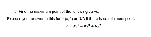 1. Find the maximum point of the following curve.
Express your answer in this form (#,#) or N/A if there is no minimum point.
y = 3x* – 8x3 + 6x²
