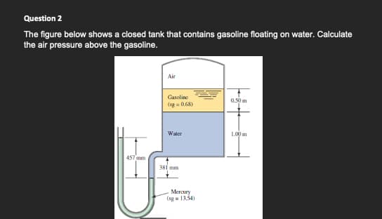 Question 2
The figure below shows a closed tank that contains gasoline floating on water. Calculate
the air pressure above the gasoline.
Air
Gasoline
0.50 m
(sg = 0.68)
Water
100 m
457 mm
381 mm
Mercury
(sg = 13.34)

