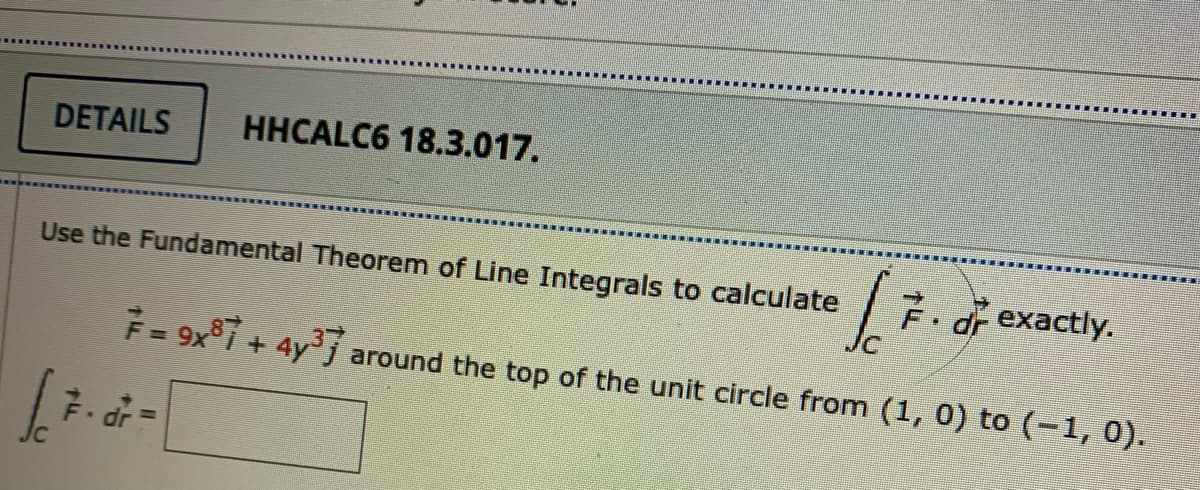 DETAILS
HHCALC6 18.3.017.
Use the Fundamental Theorem of Line Integrals to calculate
7. dr exactly.
F = 9x°i + 4y³j around the top of the unit circle from (1, 0) to (-1, 0).

