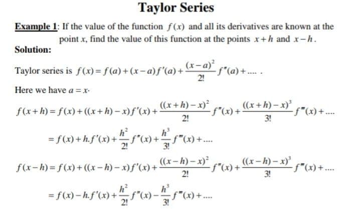 Taylor Series
Example 1: If the value of the function f(x) and all its derivatives are known at the
point x, find the value of this function at the points x+h and x-h.
Solution:
Taylor series is f(x) = f (a) + (x – a)f'(a) + *-a) f"(a) +.
(v-x)
2!
Here we have a = x-
f(x+h)% 3D f(x)+((x+h)-x)f'(x) +
((x+h) – x)* )+ ((x+h)– x)'
f"(x)+...
2!
3!
h?
= f(x) + h.f'(x) + , f"(x) + f"(x) +..
h
3!
f(x-h) = f(x)+((x-h)- x)f'(x) +
((x-h) – x)* )+ (x – k) – x)'
2!
3!
**** + (x).f.
h?
h
= f(x)- h.f'(x) +f"(,
3!
2!
