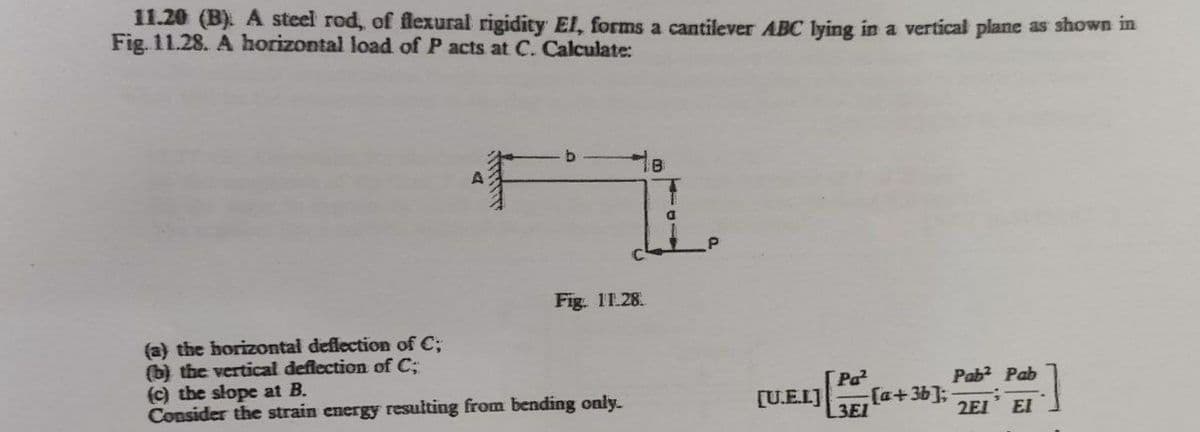 11.20 (B). A steel rod, of flexural rigidity El, forms a cantilever ABC lying in a vertical plane as shown in
Fig. 11.28. A horizontal load of P acts at C. Calculate:
Fig. 11.28.
(a) the horizontal deflection of C;
(b) the vertical deflection of C;
(c) the slope at B.
Consider the strain energy resulting from bending only.
Pab? Pab
[U.E.L]
Pa
[a+3b]3B
3EI
2EI
