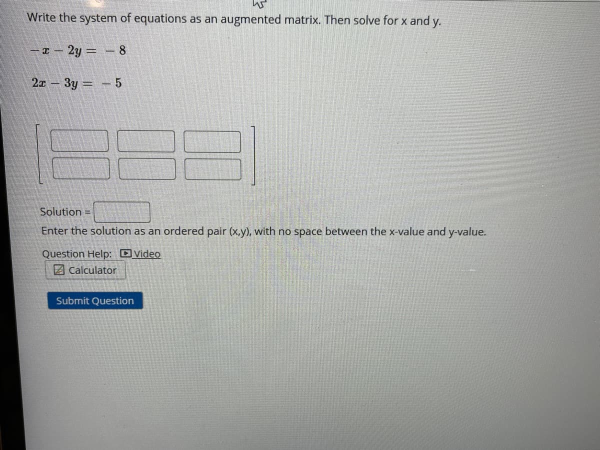 Write the system of equations as an augmented matrix. Then solve for x and y.
-T - 2y =- 8
2x 3y - 5
Solution =
Enter the solution as an ordered pair (x,y), with no space
ween the x-value and y-value.
Question Help: DVideo
Z Calculator
Submit Question
