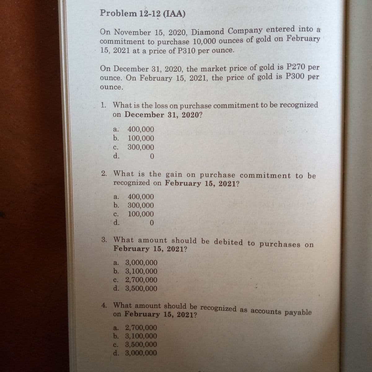 Problem 12-12 (IAA)
On November 15, 2020, Diamond Company entered into a
commitment to purchase 10,000 ounces of gold on February
15, 2021 at a price of P310 per ounce.
On December 31, 2020, the market price of gold is P270 per
ounce. On February 15, 2021, the price of gold is P300 per
ounce.
1. What is the loss on purchase commitment to be recognized
on December 31, 2020?
400,000
b. 100,000
300,000
d.
a.
с.
2. What is the gain on purchase commitment to be
recognized on February 15, 2021?
400,000
b. 300,000
100,000
d.
a.
с.
0.
3. What amount should be debited to purchases on
February 15, 2021?
a. 3,000,000
b. 3,100,000
c. 2,700,000
d. 3,500,000
4. What amount should be recognized as accounts payable
on February 15, 2021?
a. 2,700,000
b. 3,100,000
c. 3,500,000
d. 3,000,000
