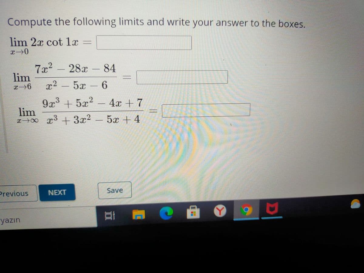 Compute the following limits and write your answer to the boxes.
lim 2x cot 1x
%3D
7x2 - 28x- 84
lim
x2
5х -6
|
9x3 + 5x2
lim
x>00 x3 +3x2
4х + 7
5x + 4
Save
Previous
NEXT
yazın
