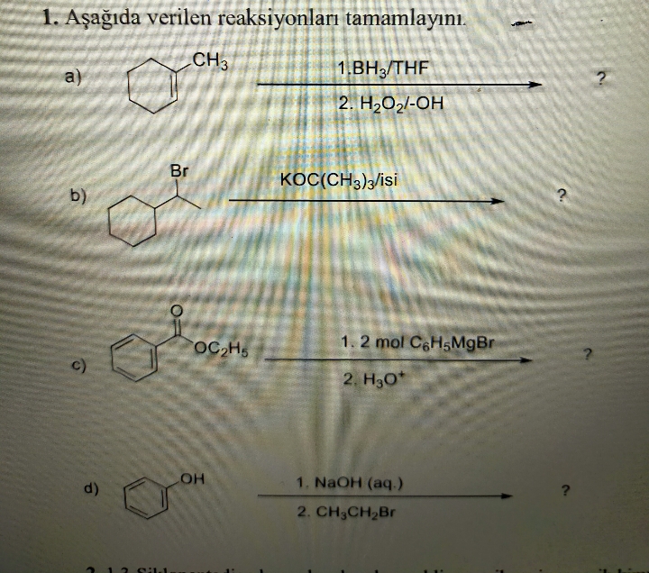 1. Aşağıda verilen reaksiyonları tamamlayını.
CH3
1.BH3/THF
a)
2. H2O2/-OH
Br
KOC(CH3);/isi
b)
OC H5
1.2 mol C&HSMGBR
c)
2. H30*
1. NaOH (aq.)
d)
?
2. CH3CH2Br
12 11
