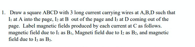 1. Draw a square ABCD with 3 long current carrying wires at A,B,D such that
In at A into the page, I2 at B out of the page and Is at D coming out of the
page. Label magnetic fields produced by each current at C as follows.
magnetic field due to Ii as Bi, Magneti field due to I2 as B2, and magnetic
field due to I3 as B3.
