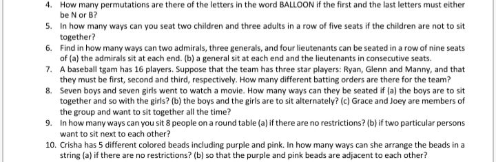 4. How many permutations are there of the letters in the word BALLOON if the first and the last letters must either
be N or B?
5. In how many ways can you seat two children and three adults in a row of five seats if the children are not to sit
together?
6. Find in how many ways can two admirals, three generals, and four lieutenants can be seated in a row of nine seats
of (a) the admirals sit at each end. (b) a general sit at each end and the lieutenants in consecutive seats.
7. A baseball tgam has 16 players. Suppose that the team has three star players: Ryan, Glenn and Manny, and that
they must be first, second and third, respectively. How many different batting orders are there for the team?
8. Seven boys and seven girls went to watch a movie. How many ways can they be seated if (a) the boys are to sit
together and so with the girls? (b) the boys and the girls are to sit alternately? (c) Grace and Joey are members of
the group and want to sit together all the time?
9. In how many ways can you sit 8 people on a round table (a) if there are no restrictions? (b) if two particular persons
want to sit next to each other?
10. Crisha has 5 different colored beads including purple and pink. In how many ways can she arrange the beads in a
string (a) if there are no restrictions? (b) so that the purple and pink beads are adjacent to each other?
