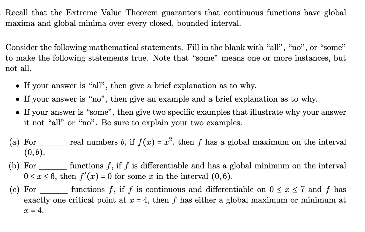 Recall that the Extreme Value Theorem guarantees that continuous functions have global
maxima and global minima over every closed, bounded interval.
Consider the following mathematical statements. Fill in the blank with “all”, “no", or "some"
to make the following statements true. Note that "some" means one or more instances, but
not all.
• If your answer is "all", then give a brief explanation as to why.
• If your answer is “no”, then give an example and a brief explanation as to why.
• If your answer is "some", then give two specific examples that illustrate why your answer
it not "all" or "no". Be sure to explain your two examples.
real numbers b, if f(x) = x², then ƒ has a global maximum on the interval
(a) For
(0,6).
(b) For
functions f, if f is differentiable and has a global minimum on the interval
0 ≤ x ≤ 6, then ƒ'(x) = 0 for some x in the interval (0,6).
(c) For
functions f, if f is continuous and differentiable on 0 ≤ x ≤ 7 and f has
exactly one critical point at x = 4, then ƒ has either a global maximum or minimum at
x = 4.
