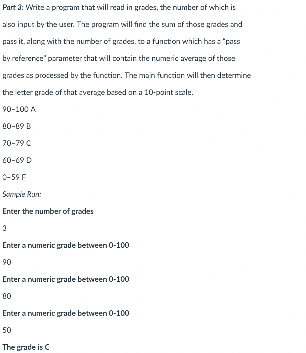 Part 3: Write a program that will read in grades, the number of which is
also input by the user. The program will find the sum of those grades and
pass it, along with the number of grades, to a function which has a "pass
by reference" parameter that will contain the numeric average of those
grades as processed by the function. The main function will then determine
the letter grade of that average based on a 10-point scale.
90-100 A
80-89 B
70-79 C
60-69 D
0-59 F
Sample Run:
Enter the number of grades
3
Enter a numeric grade between 0-100
90
Enter a numeric grade between 0-100
80
Enter a numeric grade between 0-100
50
The grade is C