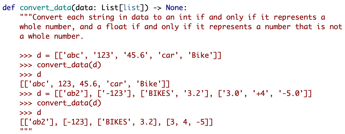 def convert_data(data: List[list]) -> None:
"""Convert each string in data to an int if and only if it represents a
whole number, and a float if and only if it represents a number that is not
a whole number.
>>> d =
[['abc', '123', '45.6', 'car', 'Bike']]
>>> convert_data(d)
>>> d
[['abc', 123, 45.6, 'car', 'Bike']]
>>> d
[['ab2'], ['-123'], ['BIKES', '3.2'], ['3.0', '+4', '-5.0']]
>>> convert_data(d)
>>> d
[['ab2'], [-123], ['BIKES', 3.2], [3, 4, -5]]
II II ||
