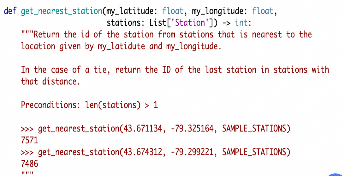 def get_nearest_station(my_latitude: float, my_longitude: float,
stations: List['Station']) -> int:
"""Return the id of the station from stations that is nearest to the
location given by my_latidute and my_longitude.
In the case of a tie, return the ID of the last station in stations with
that distance.
Preconditions: len(stations) > 1
» get_nearest_station(43.671134, -79.325164, SAMPLE_STATIONS)
7571
» get_nearest_station(43.674312, -79.299221, SAMPLE_STATIONS)
7486
II II ||
