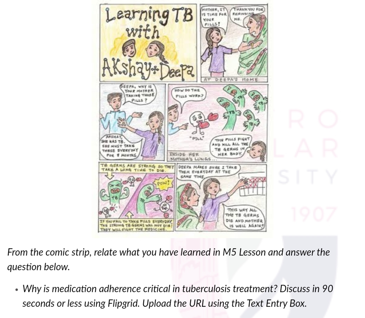 Learning TB
with
HOTHER, ET
IS TIME FOR
THANKYOU FOR
RENUNDING
YOUR
MS.
PILLS!
AT DEEPA'S HOME
6EEPA, WHY 1S
YouR HOTHER
TAKING TSE
PILLS ?
HOW DO THE
PILLS WORK?
RO
AKSHAY
SHE KAS TB.
SHE NUST TAKE
THESE EVERYDAY
PoR MONS
*PILL
THE PILLS FIGHT
AND KILL ALL THE
TE GERMS IN
HER BODY
LAR
INSIDE HER
|MOTHER'S LUNGS...
T8 4ERMS ARE STRONG So THEYDEEPA MAKES SURE I TAKE
TAKE A LONG TIME To DIE.
THEM EVERYDAY AT THE
SAME TIME
SITY
POW!
THIS WAY AL
THE TS GERMS
DIS AND MOTHER
Is WELL AGAIu
1907
IF YoU FAIL TO TAKE PILLS EVERYDAY
THE STRONG T6 GGRNS WEL Ner Dis
THEY WILL FIeNT THE MEDICINE
From the comic strip, relate what you have learned in M5 Lesson and answer the
question below.
Why is medication adherence critical in tuberculosis treatment? Discuss in 90
seconds or less using Flipgrid. Upload the URL using the Text Entry Box.
