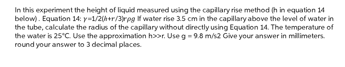 In this experiment the height of liquid measured using the capillary rise method (h in equation 14
below). Equation 14: y=1/2(h+r/3)rpg If water rise 3.5 cm in the capillary above the level of water in
the tube, calculate the radius of the capillary without directly using Equation 14. The temperature of
the water is 25°C. Use the approximation h>>r. Use g = 9.8 m/s2 Give your answer in millimeters.
round your answer to 3 decimal places.
%3D
