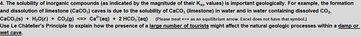 4. The solubility of inorganic compounds (as indicated by the magnitude of their Kgp values) is important geologically. For example, the formation
and dissolution of limestone (CaCO3) caves is due to the solubility of CaCO; (limestone) in water and in water containing dissolved CO2-
CaCO3(s) + H20(e) + CO2(g) <=> Ca²*(aq) + 2 HCO, (aq)
Use Le Châtelier's Principle to explain how the presence of a large number of tourists might affect the natural geologic processes within a damp or
wet cave.
(Please treat <=> as an equilibrium arrow. Excel does not have that symbol.)
