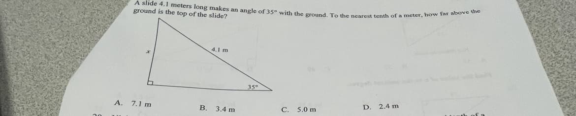 A slide 4,1 meters long makes an angle of 35° with the ground. To the nearest tenth of a meter, how far above the
ground is the top of the slide?
4.1 m
35°
A. 7.1 m
D.
2.4 m
В.
3.4 m
C. 5.0 m
