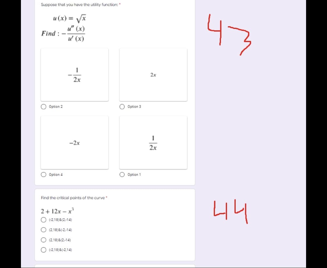 Suppose that you have the utility function: *
u (x) =
47
u" (x)
Find :
u' (x)
2x
2x
O Option 2
O Option 3
-2x
2x
O Option 4
O Option 1
Find the critical points of the curve *
44
2+ 12x – x
O (-2.18)&(2,-14)
O (2.18)&(-2,-14)
O (2.18)&(2,-14)
O (-2,18)8(-2,14)
