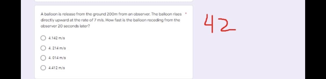 A balloon is release from the ground 200m from an observer. The balloon rises
42
directly upward at the rate of 7 m/s. How fast is the balloon receding from the
observer 20 seconds later?
O 4.142 m/s
O 4. 214 m/s
O 4. 014 m/s
O 4.412 m/s
