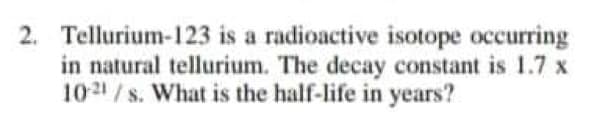 2. Tellurium-123 is a radioactive isotope occurring
in natural tellurium. The decay constant is 1.7 x
1021 / s. What is the half-life in years?
