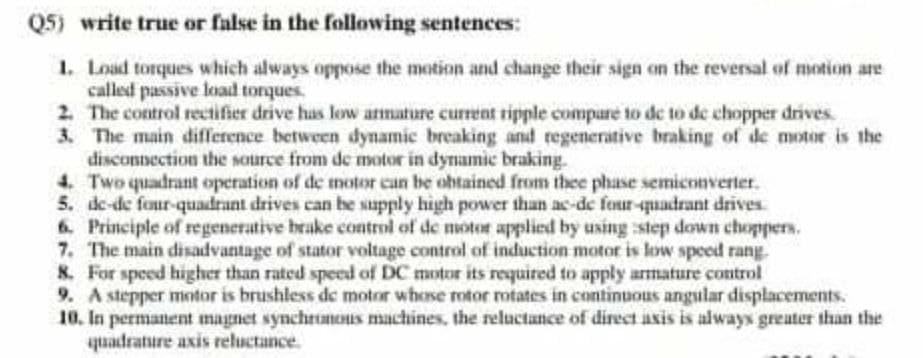 Q5) write true or false in the following sentences:
1. Load torques which always oppose the motion and change their sign on the reversal of motion are
called passive load tonques.
2. The control rectifier drive has low amature current ripple compare to de to de chopper drives.
3. The main difference between dynamic breaking and regenerative braking of de motor is the
disconnection the source from de motor in dynamic braking.
4. Two quadrant operation of de motor can be obtained from thee phase semiconverter.
5. de-de four-quadrant drives can be supply high power than ac-de four-quadrant drives
6. Principle of regenerative brake control of de motor applied by using :step down choppers.
7. The main disadvantage of stator voltage control of induction motor is low speed rang.
8. For speed higher than rated speed of DC motor its required to apply armature control
9. A stepper mntor is brushless de motor whose otor mtates in continuous angular displacements.
10. In permanent magnet synchruneIs machines, the reluctance of direct axis is always greuter than the
quadrature axis reluctance.
